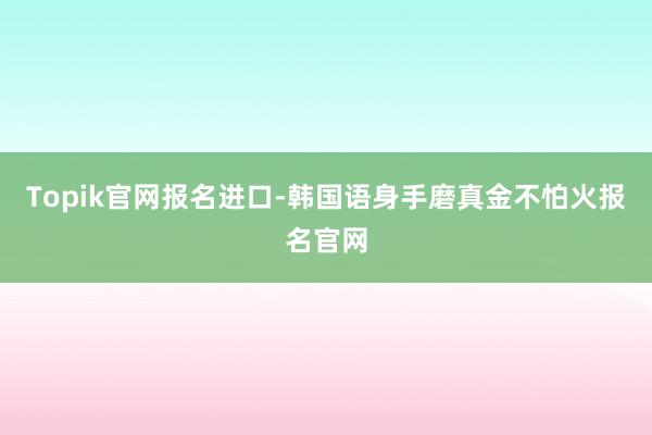 Topik官网报名进口-韩国语身手磨真金不怕火报名官网