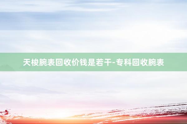 天梭腕表回收价钱是若干-专科回收腕表