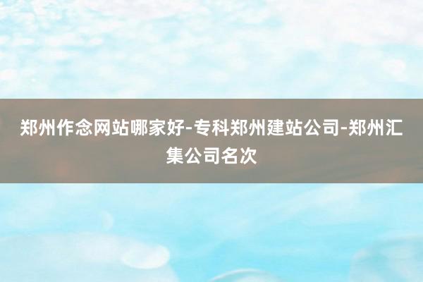 郑州作念网站哪家好-专科郑州建站公司-郑州汇集公司名次